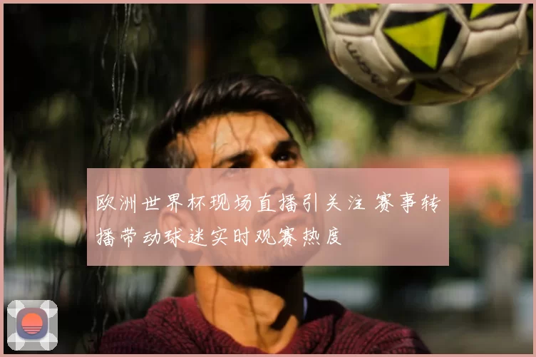 欧洲世界杯现场直播引关注 赛事转播带动球迷实时观赛热度