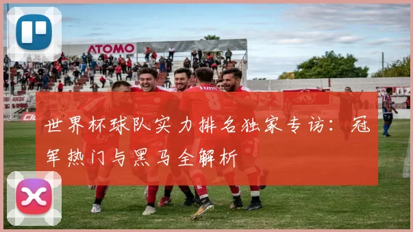 世界杯球队实力排名独家专访:冠军热门与黑马全解析