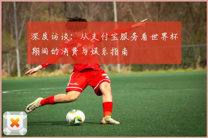 深度访谈:从支付宝服务看世界杯期间的消费与娱乐指南