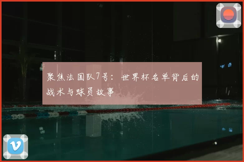 聚焦法国队7号：世界杯名单背后的战术与球员故事