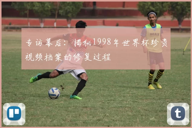 专访幕后:揭秘1998年世界杯珍贵视频档案的修复过程