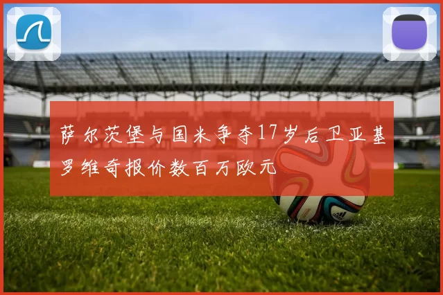 萨尔茨堡与国米争夺17岁后卫亚基罗维奇报价数百万欧元