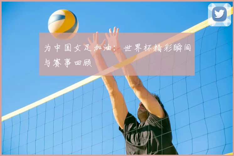 为中国女足加油:世界杯精彩瞬间与赛事回顾