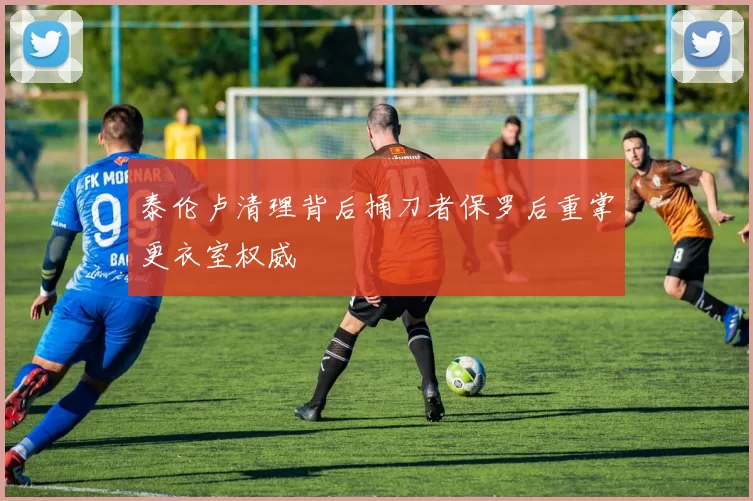 泰伦卢清理背后捅刀者保罗后重掌更衣室权威