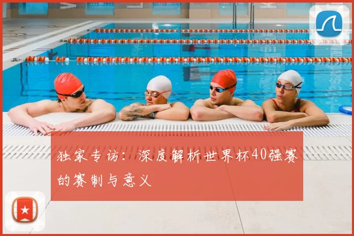 独家专访:深度解析世界杯40强赛的赛制与意义