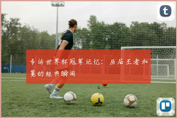 专访世界杯冠军记忆:历届王者加冕的经典瞬间