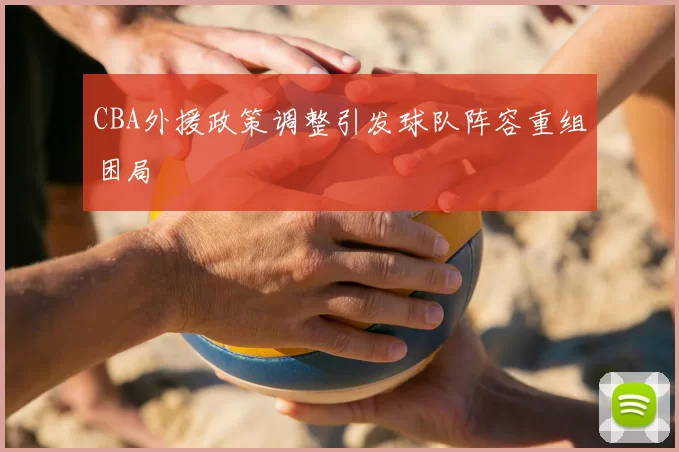 CBA外援政策调整引发球队阵容重组困局