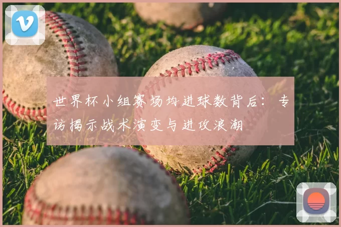 世界杯小组赛场均进球数背后:专访揭示战术演变与进攻浪潮