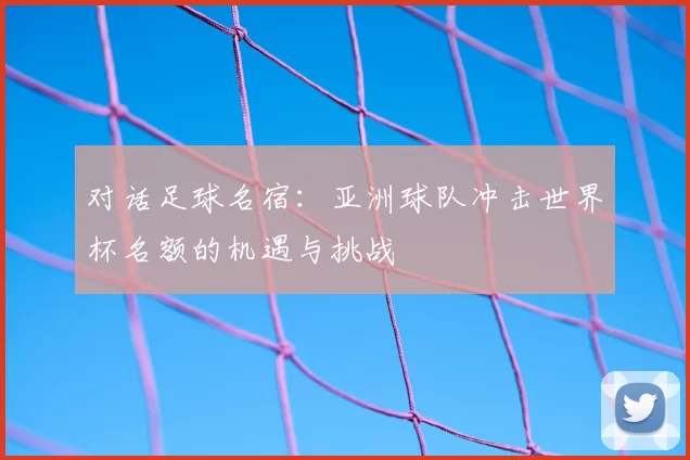 对话足球名宿:亚洲球队冲击世界杯名额的机遇与挑战