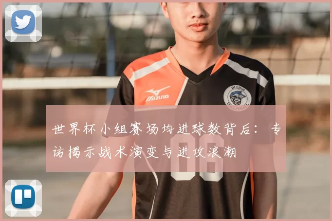 世界杯小组赛场均进球数背后:专访揭示战术演变与进攻浪潮