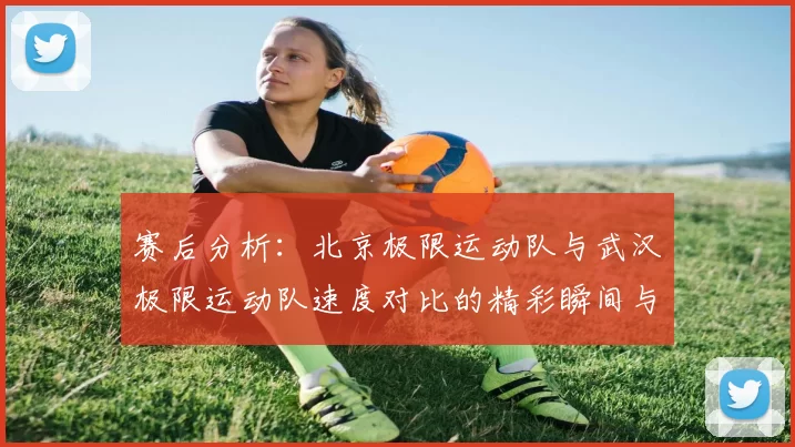 赛后分析:北京极限运动队与武汉极限运动队速度对比的精彩瞬间与启示