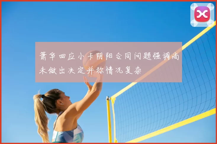 萧华回应小卡阴阳合同问题强调尚未做出决定并称情况复杂