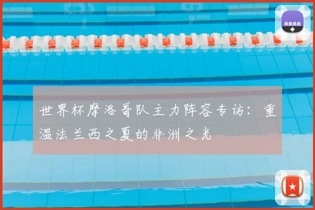世界杯摩洛哥队主力阵容专访:重温法兰西之夏的非洲之光