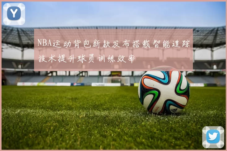 NBA运动背包新款发布搭载智能追踪技术提升球员训练效率