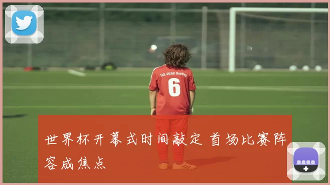 世界杯开幕式时间敲定 首场比赛阵容成焦点