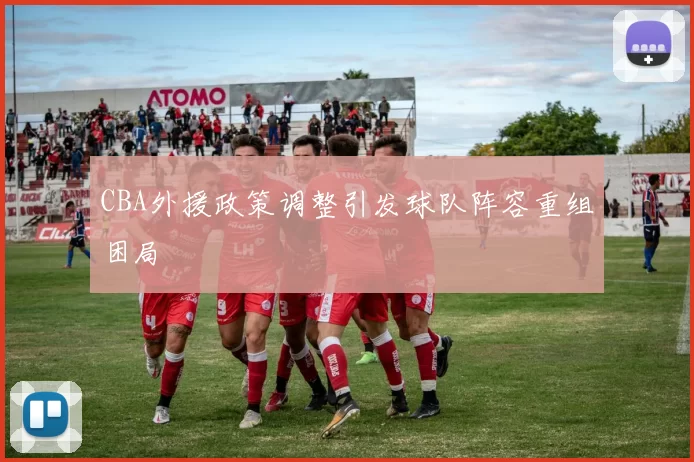 CBA外援政策调整引发球队阵容重组困局