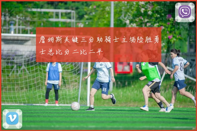詹姆斯关键三分助骑士主场险胜勇士总比分二比二平