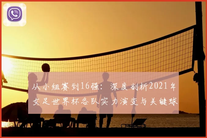 从小组赛到16强：深度剖析2021年女足世界杯各队实力演变与关键球员
