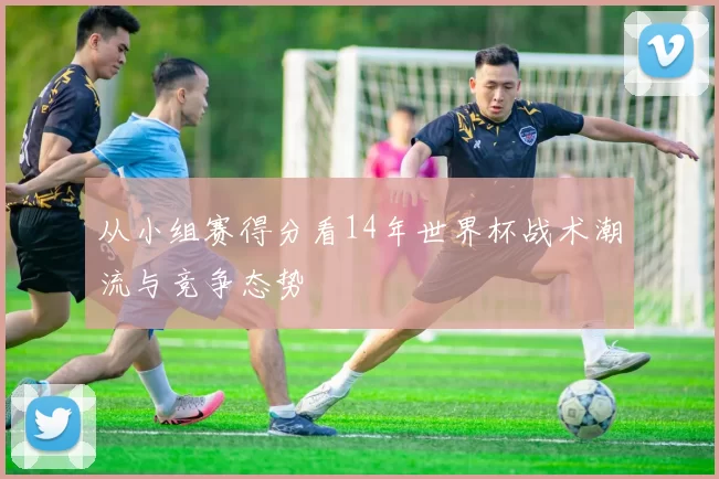 从小组赛得分看14年世界杯战术潮流与竞争态势