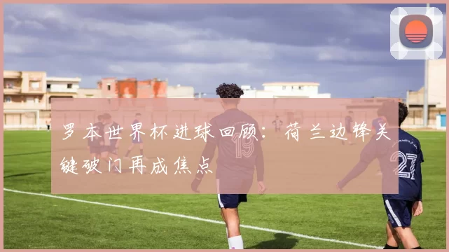 罗本世界杯进球回顾:荷兰边锋关键破门再成焦点