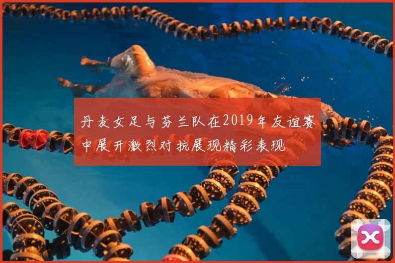 丹麦女足与芬兰队在2019年友谊赛中展开激烈对抗展现精彩表现