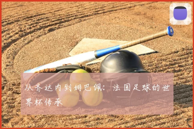从齐达内到姆巴佩:法国足球的世界杯传承