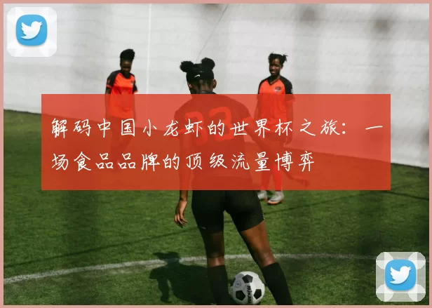 解码中国小龙虾的世界杯之旅:一场食品品牌的顶级流量博弈