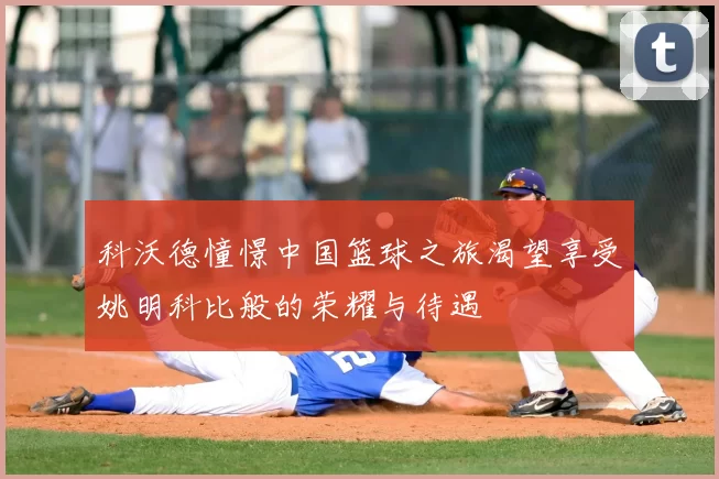 科沃德憧憬中国篮球之旅渴望享受姚明科比般的荣耀与待遇