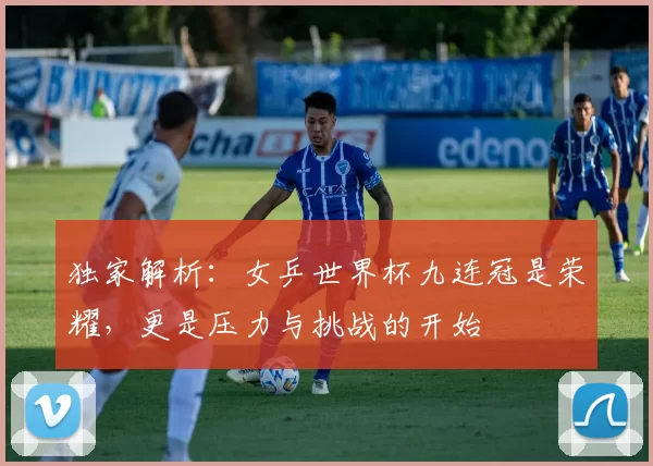 独家解析:女乒世界杯九连冠是荣耀,更是压力与挑战的开始
