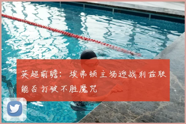 英超前瞻:埃弗顿主场迎战利兹联能否打破不胜魔咒