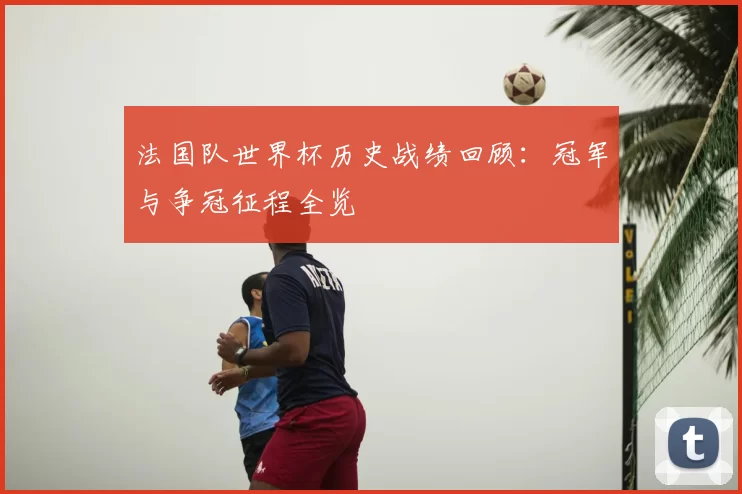 法国队世界杯历史战绩回顾:冠军与争冠征程全览