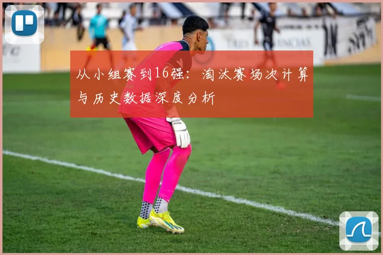 从小组赛到16强:淘汰赛场次计算与历史数据深度分析