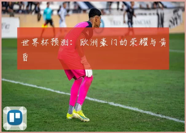 世界杯预测:欧洲豪门的荣耀与黄昏