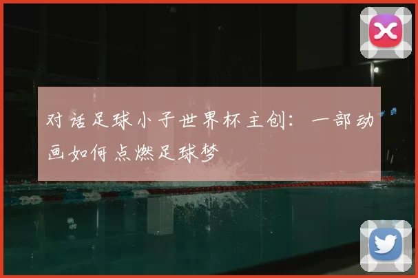 对话足球小子世界杯主创：一部动画如何点燃足球梦
