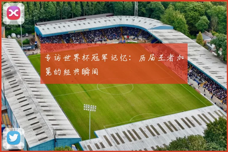 专访世界杯冠军记忆:历届王者加冕的经典瞬间