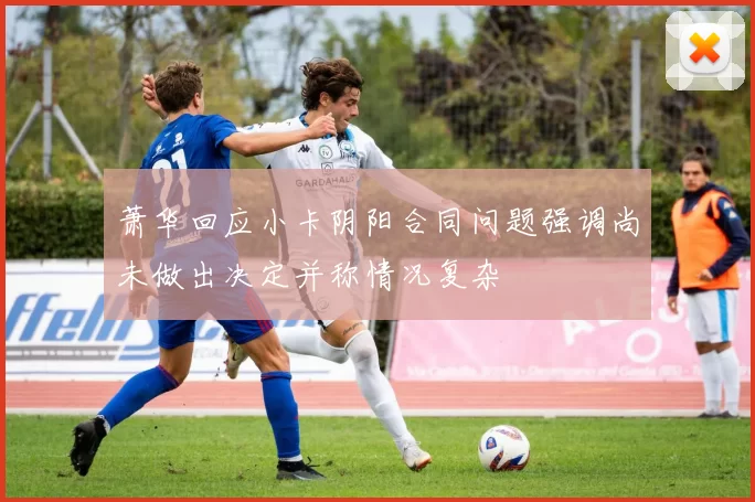 萧华回应小卡阴阳合同问题强调尚未做出决定并称情况复杂