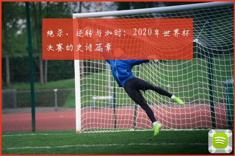 绝杀、逆转与加时:2020年世界杯决赛的史诗篇章