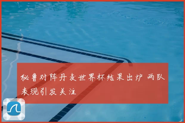 秘鲁对阵丹麦世界杯结果出炉 两队表现引发关注