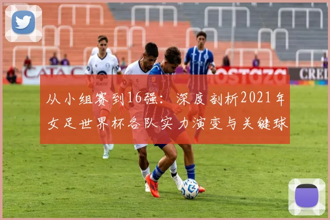 从小组赛到16强:深度剖析2021年女足世界杯各队实力演变与关键球员