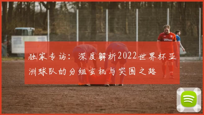 独家专访:深度解析2022世界杯亚洲球队的分组玄机与突围之路