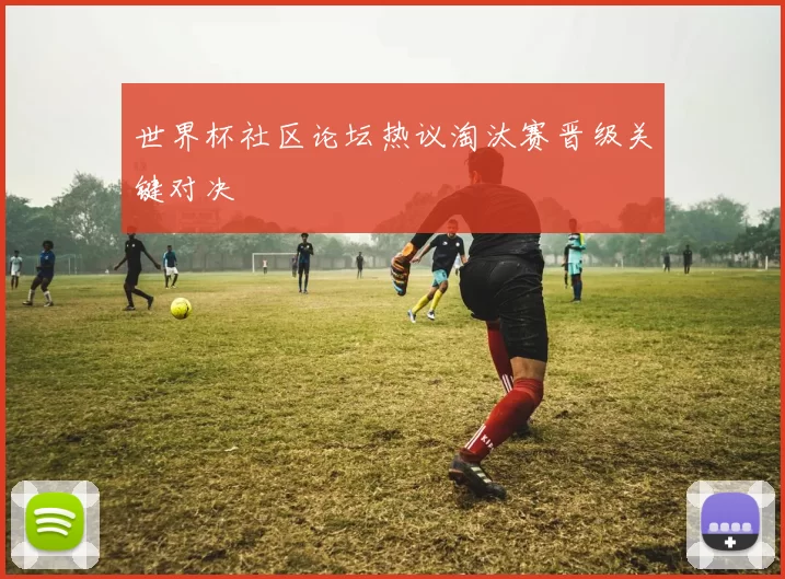 世界杯社区论坛热议淘汰赛晋级关键对决