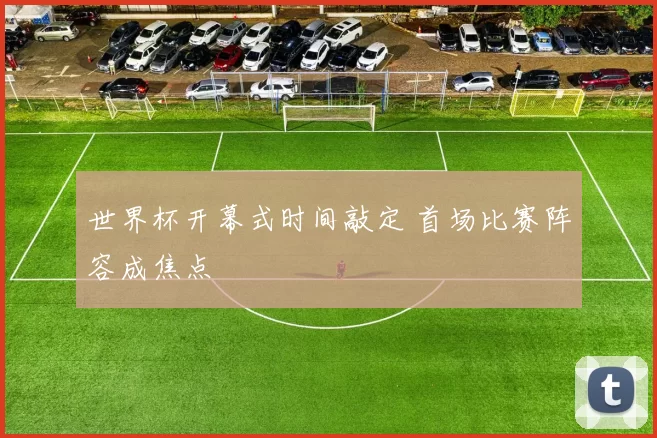 世界杯开幕式时间敲定 首场比赛阵容成焦点