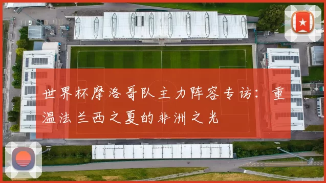 世界杯摩洛哥队主力阵容专访:重温法兰西之夏的非洲之光