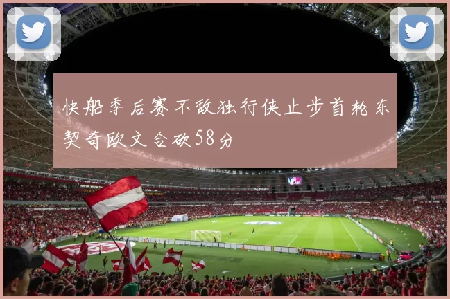 快船季后赛不敌独行侠止步首轮东契奇欧文合砍58分