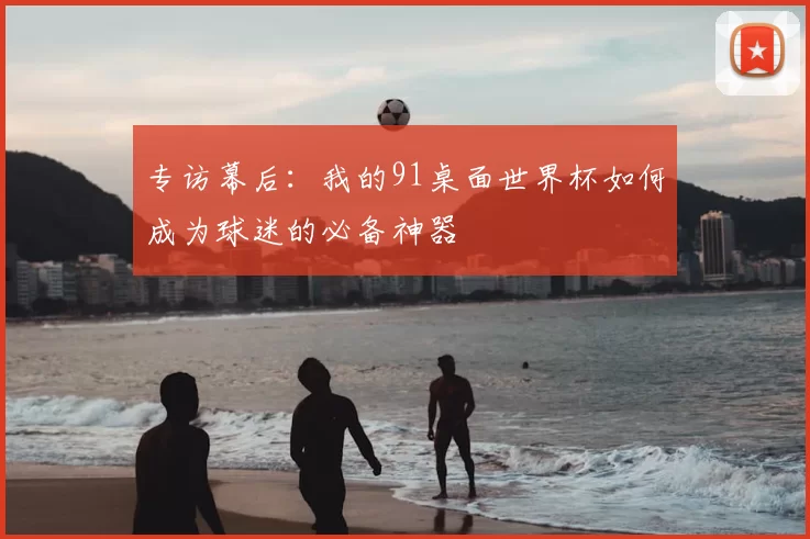 专访幕后:我的91桌面世界杯如何成为球迷的必备神器