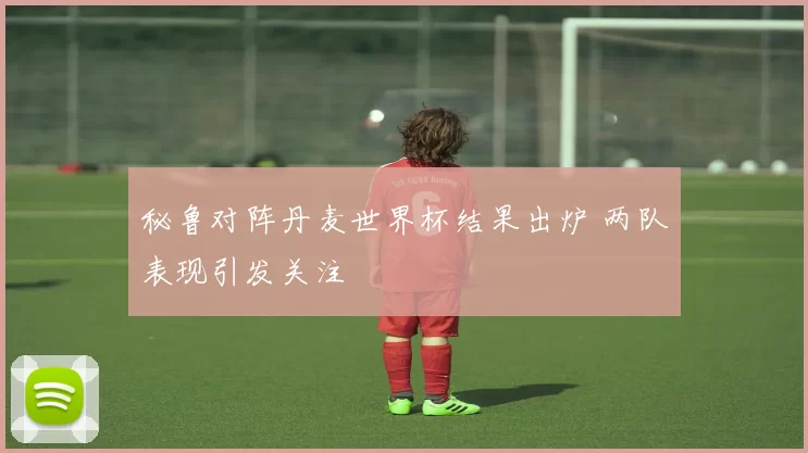 秘鲁对阵丹麦世界杯结果出炉 两队表现引发关注