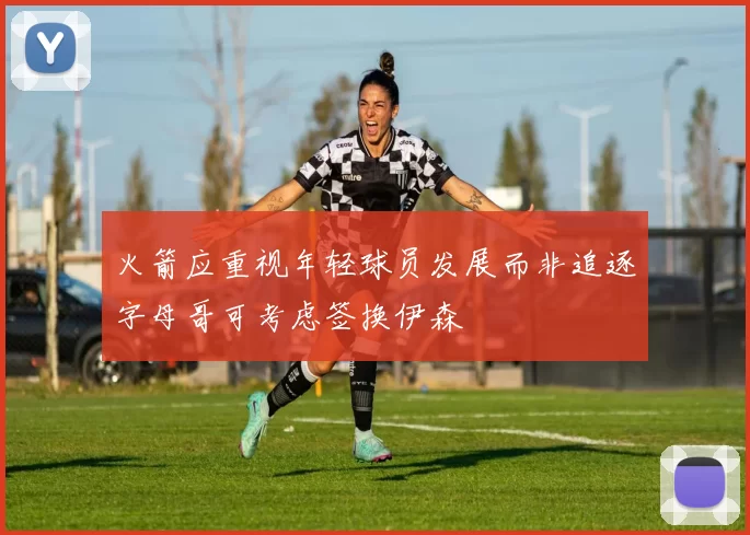 火箭应重视年轻球员发展而非追逐字母哥可考虑签换伊森