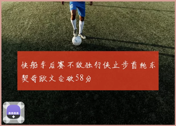 快船季后赛不敌独行侠止步首轮东契奇欧文合砍58分