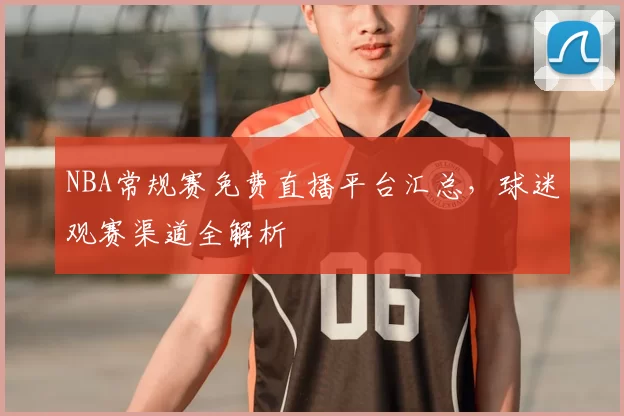NBA常规赛免费直播平台汇总，球迷观赛渠道全解析