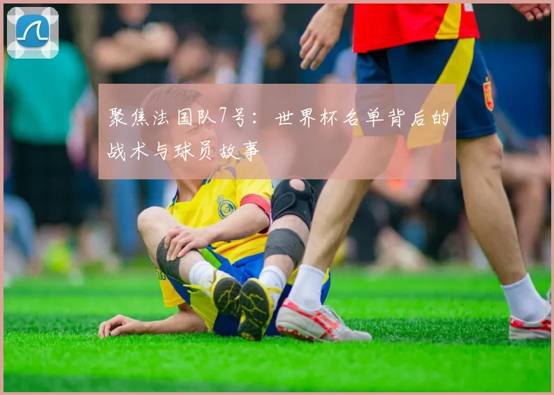 聚焦法国队7号：世界杯名单背后的战术与球员故事